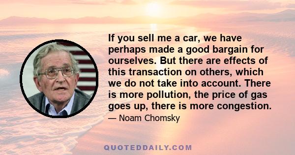 If you sell me a car, we have perhaps made a good bargain for ourselves. But there are effects of this transaction on others, which we do not take into account. There is more pollution, the price of gas goes up, there