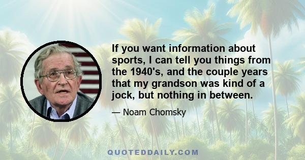 If you want information about sports, I can tell you things from the 1940's, and the couple years that my grandson was kind of a jock, but nothing in between.