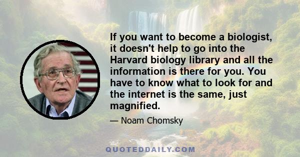 If you want to become a biologist, it doesn't help to go into the Harvard biology library and all the information is there for you. You have to know what to look for and the internet is the same, just magnified.