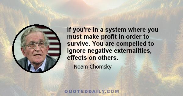 If you're in a system where you must make profit in order to survive. You are compelled to ignore negative externalities, effects on others.