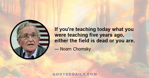 If you're teaching today what you were teaching five years ago, either the field is dead or you are.