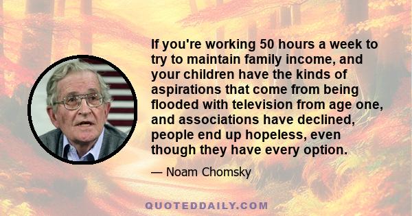 If you're working 50 hours a week to try to maintain family income, and your children have the kinds of aspirations that come from being flooded with television from age one, and associations have declined, people end