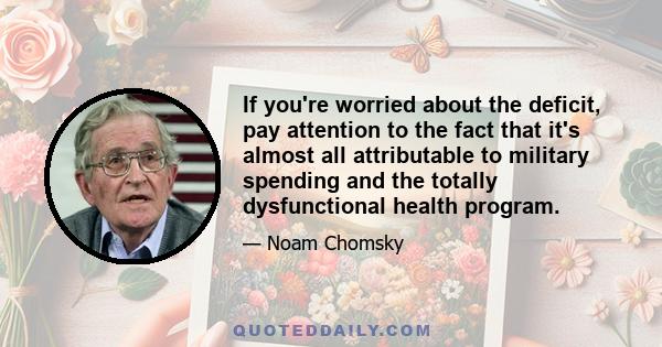 If you're worried about the deficit, pay attention to the fact that it's almost all attributable to military spending and the totally dysfunctional health program.