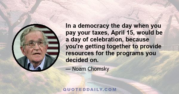 In a democracy the day when you pay your taxes, April 15, would be a day of celebration, because you're getting together to provide resources for the programs you decided on.