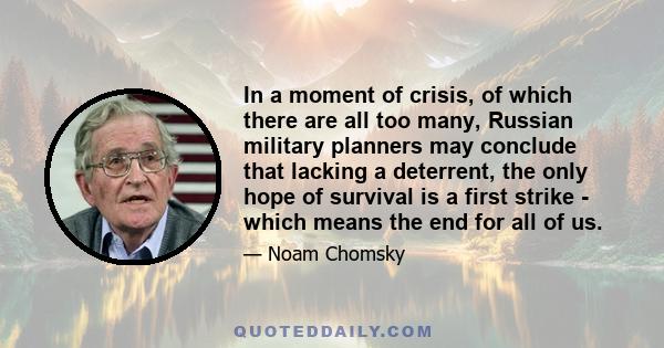 In a moment of crisis, of which there are all too many, Russian military planners may conclude that lacking a deterrent, the only hope of survival is a first strike - which means the end for all of us.