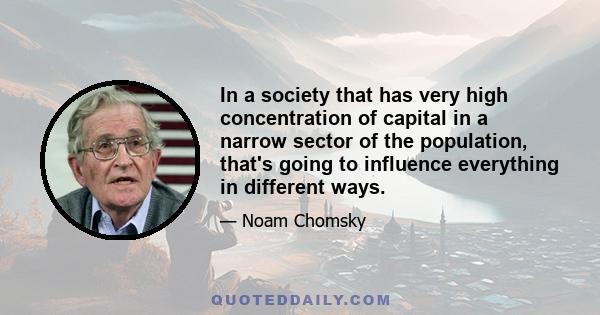 In a society that has very high concentration of capital in a narrow sector of the population, that's going to influence everything in different ways.