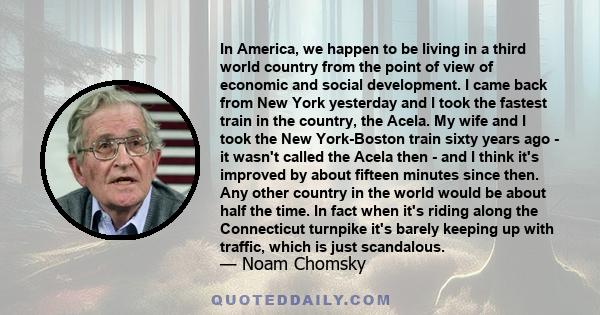 In America, we happen to be living in a third world country from the point of view of economic and social development. I came back from New York yesterday and I took the fastest train in the country, the Acela. My wife