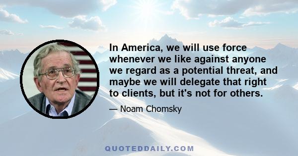 In America, we will use force whenever we like against anyone we regard as a potential threat, and maybe we will delegate that right to clients, but it's not for others.