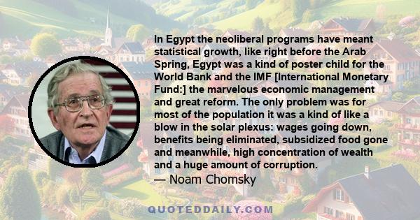 In Egypt the neoliberal programs have meant statistical growth, like right before the Arab Spring, Egypt was a kind of poster child for the World Bank and the IMF [International Monetary Fund:] the marvelous economic