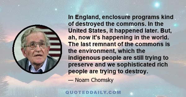 In England, enclosure programs kind of destroyed the commons. In the United States, it happened later. But, ah, now it's happening in the world. The last remnant of the commons is the environment, which the indigenous