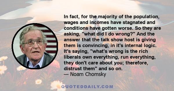 In fact, for the majority of the population, wages and incomes have stagnated and conditions have gotten worse. So they are asking, what did I do wrong? And the answer that the talk show host is giving them is