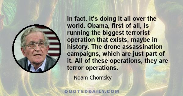 In fact, it's doing it all over the world. Obama, first of all, is running the biggest terrorist operation that exists, maybe in history. The drone assassination campaigns, which are just part of it. All of these