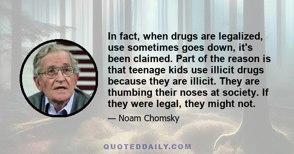 In fact, when drugs are legalized, use sometimes goes down, it's been claimed. Part of the reason is that teenage kids use illicit drugs because they are illicit. They are thumbing their noses at society. If they were