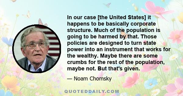 In our case [the United States] it happens to be basically corporate structure. Much of the population is going to be harmed by that. Those policies are designed to turn state power into an instrument that works for the 