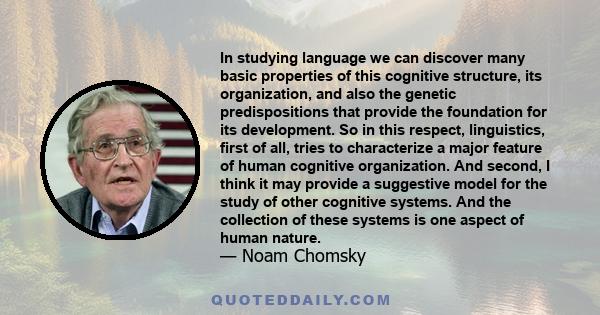 In studying language we can discover many basic properties of this cognitive structure, its organization, and also the genetic predispositions that provide the foundation for its development. So in this respect,