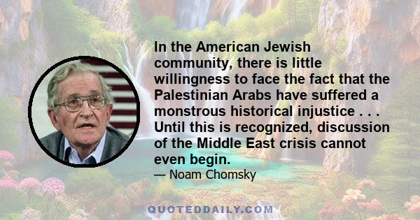 In the American Jewish community, there is little willingness to face the fact that the Palestinian Arabs have suffered a monstrous historical injustice . . . Until this is recognized, discussion of the Middle East