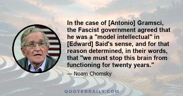 In the case of [Antonio] Gramsci, the Fascist government agreed that he was a model intellectual in [Edward] Said's sense, and for that reason determined, in their words, that we must stop this brain from functioning