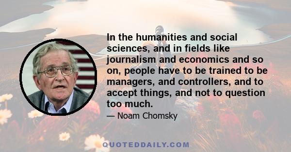 In the humanities and social sciences, and in fields like journalism and economics and so on, people have to be trained to be managers, and controllers, and to accept things, and not to question too much.