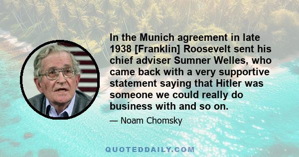 In the Munich agreement in late 1938 [Franklin] Roosevelt sent his chief adviser Sumner Welles, who came back with a very supportive statement saying that Hitler was someone we could really do business with and so on.