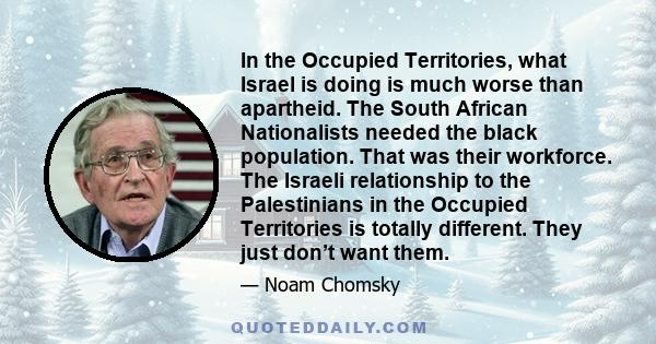 In the Occupied Territories, what Israel is doing is much worse than apartheid. The South African Nationalists needed the black population. That was their workforce. The Israeli relationship to the Palestinians in the