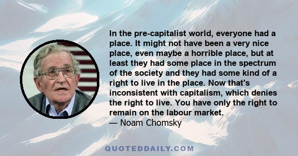 In the pre-capitalist world, everyone had a place. It might not have been a very nice place, even maybe a horrible place, but at least they had some place in the spectrum of the society and they had some kind of a right 