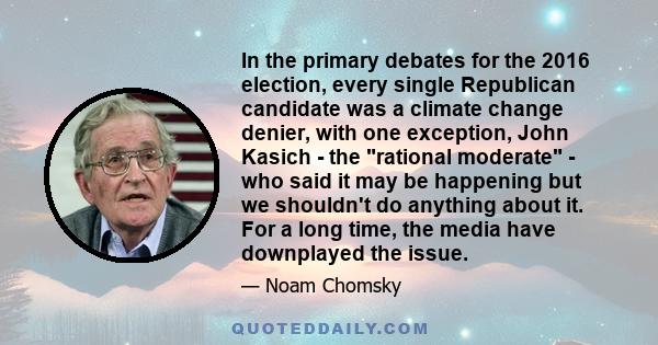 In the primary debates for the 2016 election, every single Republican candidate was a climate change denier, with one exception, John Kasich - the rational moderate - who said it may be happening but we shouldn't do