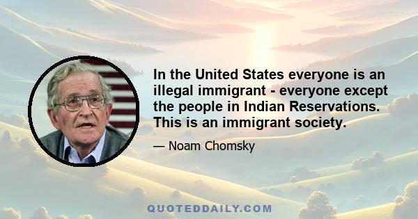 In the United States everyone is an illegal immigrant - everyone except the people in Indian Reservations. This is an immigrant society.