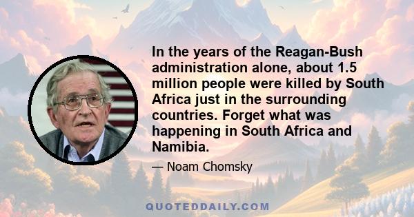 In the years of the Reagan-Bush administration alone, about 1.5 million people were killed by South Africa just in the surrounding countries. Forget what was happening in South Africa and Namibia.