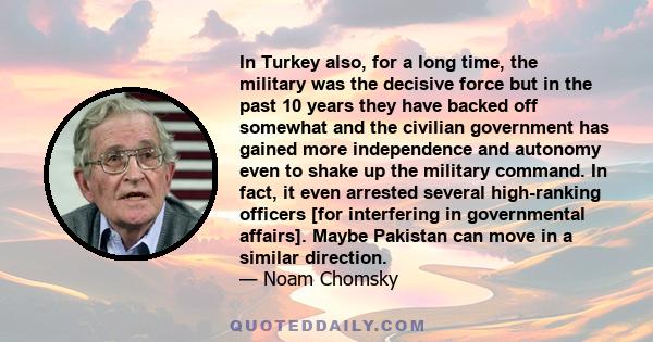 In Turkey also, for a long time, the military was the decisive force but in the past 10 years they have backed off somewhat and the civilian government has gained more independence and autonomy even to shake up the