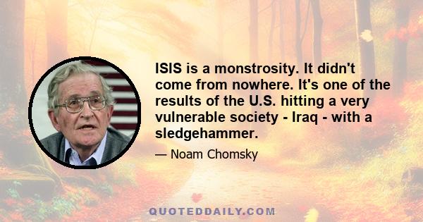 ISIS is a monstrosity. It didn't come from nowhere. It's one of the results of the U.S. hitting a very vulnerable society - Iraq - with a sledgehammer.