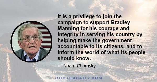 It is a privilege to join the campaign to support Bradley Manning for his courage and integrity in serving his country by helping make the government accountable to its citizens, and to inform the world of what its