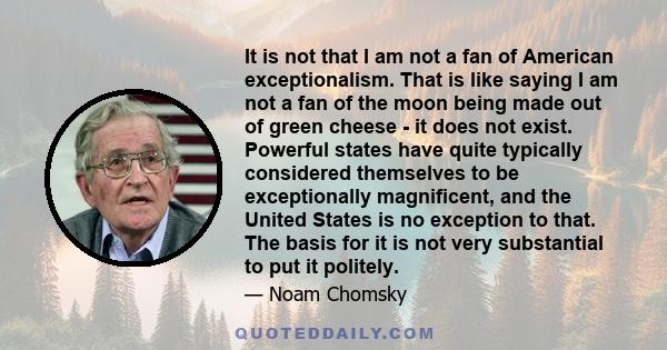 It is not that I am not a fan of American exceptionalism. That is like saying I am not a fan of the moon being made out of green cheese - it does not exist. Powerful states have quite typically considered themselves to