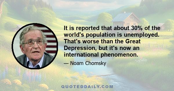 It is reported that about 30% of the world's population is unemployed. That's worse than the Great Depression, but it's now an international phenomenon.