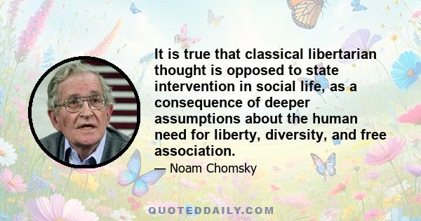 It is true that classical libertarian thought is opposed to state intervention in social life, as a consequence of deeper assumptions about the human need for liberty, diversity, and free association.