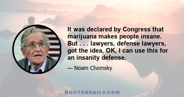 It was declared by Congress that marijuana makes people insane. But . . . lawyers, defense lawyers, got the idea, OK, I can use this for an insanity defense.