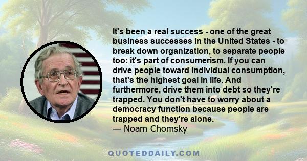 It's been a real success - one of the great business successes in the United States - to break down organization, to separate people too: it's part of consumerism. If you can drive people toward individual consumption,