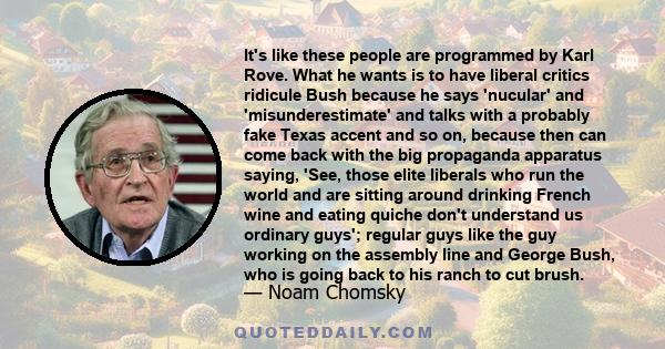 It's like these people are programmed by Karl Rove. What he wants is to have liberal critics ridicule Bush because he says 'nucular' and 'misunderestimate' and talks with a probably fake Texas accent and so on, because