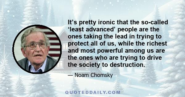 It’s pretty ironic that the so-called ‘least advanced’ people are the ones taking the lead in trying to protect all of us, while the richest and most powerful among us are the ones who are trying to drive the society to 