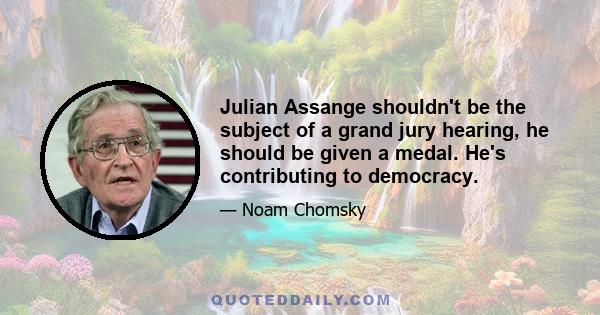 Julian Assange shouldn't be the subject of a grand jury hearing, he should be given a medal. He's contributing to democracy.