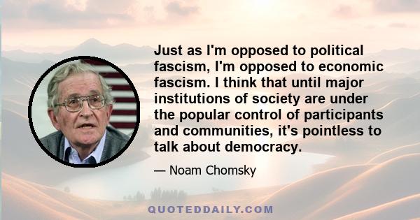 Just as I'm opposed to political fascism, I'm opposed to economic fascism. I think that until major institutions of society are under the popular control of participants and communities, it's pointless to talk about