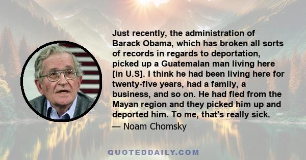 Just recently, the administration of Barack Obama, which has broken all sorts of records in regards to deportation, picked up a Guatemalan man living here [in U.S]. I think he had been living here for twenty-five years, 