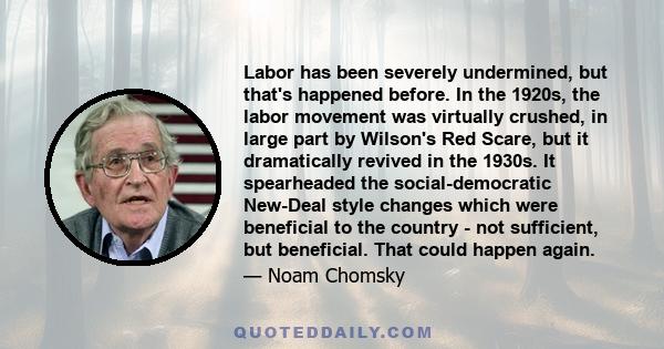 Labor has been severely undermined, but that's happened before. In the 1920s, the labor movement was virtually crushed, in large part by Wilson's Red Scare, but it dramatically revived in the 1930s. It spearheaded the