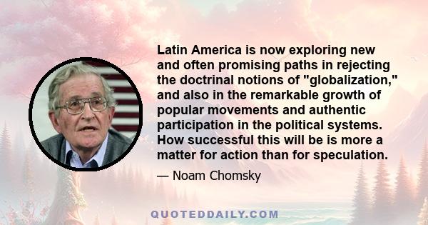 Latin America is now exploring new and often promising paths in rejecting the doctrinal notions of globalization, and also in the remarkable growth of popular movements and authentic participation in the political