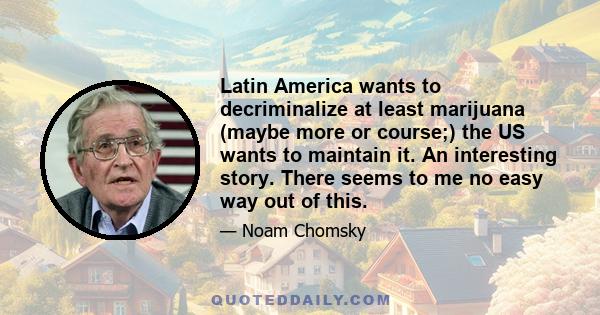 Latin America wants to decriminalize at least marijuana (maybe more or course;) the US wants to maintain it. An interesting story. There seems to me no easy way out of this.