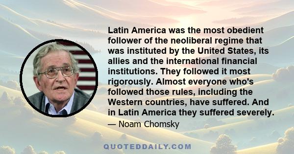 Latin America was the most obedient follower of the neoliberal regime that was instituted by the United States, its allies and the international financial institutions. They followed it most rigorously. Almost everyone