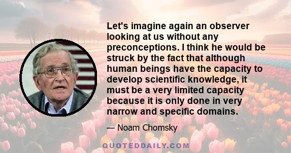 Let's imagine again an observer looking at us without any preconceptions. I think he would be struck by the fact that although human beings have the capacity to develop scientific knowledge, it must be a very limited