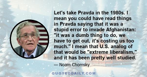 Let's take Pravda in the 1980s. I mean you could have read things in Pravda saying that it was a stupid error to invade Afghanistan: it was a dumb thing to do, we have to get out, it's costing us too much. I mean that