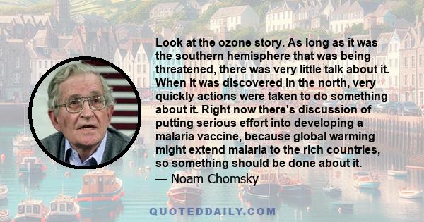 Look at the ozone story. As long as it was the southern hemisphere that was being threatened, there was very little talk about it. When it was discovered in the north, very quickly actions were taken to do something