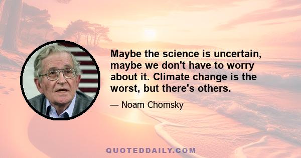 Maybe the science is uncertain, maybe we don't have to worry about it. Climate change is the worst, but there's others.