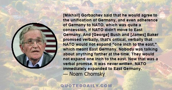 [Mikhail] Gorbachev said that he would agree to the unification of Germany, and even adherence of Germany to NATO, which was quite a concession, if NATO didn't move to East Germany. And [George] Bush and [James] Baker